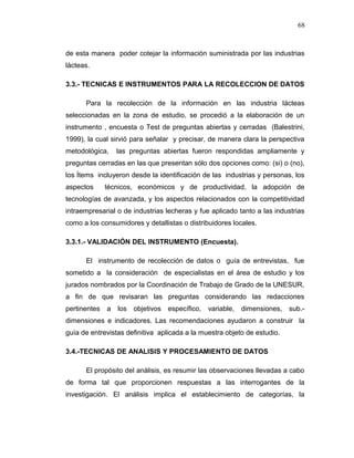 de esta manera poder cotejar la información suministrada por las industrias
lácteas.
3.3.- TECNICAS E INSTRUMENTOS PARA LA RECOLECCION DE DATOS
Para la recolección de la información en las industria lácteas
seleccionadas en la zona de estudio, se procedió a la elaboración de un
instrumento , encuesta o Test de preguntas abiertas y cerradas (Balestrini,
1999), la cual sirvió para señalar y precisar, de manera clara la perspectiva
metodológica, las preguntas abiertas fueron respondidas ampliamente y
preguntas cerradas en las que presentan sólo dos opciones como: (si) o (no),
los Ítems incluyeron desde la identificación de las industrias y personas, los
aspectos técnicos, económicos y de productividad, la adopción de
tecnologías de avanzada, y los aspectos relacionados con la competitividad
intraempresarial o de industrias lecheras y fue aplicado tanto a las industrias
como a los consumidores y detallistas o distribuidores locales.
3.3.1.- VALIDACIÓN DEL INSTRUMENTO (Encuesta).
El instrumento de recolección de datos o guía de entrevistas, fue
sometido a la consideración de especialistas en el área de estudio y los
jurados nombrados por la Coordinación de Trabajo de Grado de la UNESUR,
a fin de que revisaran las preguntas considerando las redacciones
pertinentes a los objetivos específico, variable, dimensiones, sub.-
dimensiones e indicadores. Las recomendaciones ayudaron a construir la
guía de entrevistas definitiva aplicada a la muestra objeto de estudio.
3.4.-TECNICAS DE ANALISIS Y PROCESAMIENTO DE DATOS
El propósito del análisis, es resumir las observaciones llevadas a cabo
de forma tal que proporcionen respuestas a las interrogantes de la
investigación. El análisis implica el establecimiento de categorías, la
68
 