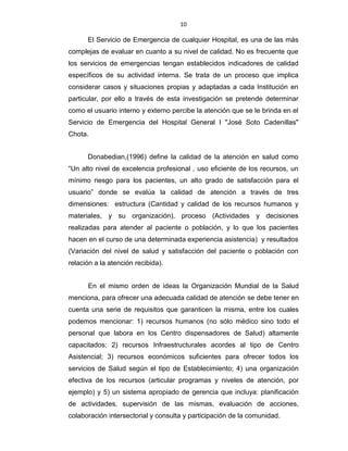 10
El Servicio de Emergencia de cualquier Hospital, es una de las más
complejas de evaluar en cuanto a su nivel de calidad. No es frecuente que
los servicios de emergencias tengan establecidos indicadores de calidad
específicos de su actividad interna. Se trata de un proceso que implica
considerar casos y situaciones propias y adaptadas a cada Institución en
particular, por ello a través de esta investigación se pretende determinar
como el usuario interno y externo percibe la atención que se le brinda en el
Servicio de Emergencia del Hospital General I "José Soto Cadenillas"
Chota.
Donabedian,(1996) define la calidad de la atención en salud como
“Un alto nivel de excelencia profesional , uso eficiente de los recursos, un
mínimo riesgo para los pacientes, un alto grado de satisfacción para el
usuario” donde se evalúa la calidad de atención a través de tres
dimensiones: estructura (Cantidad y calidad de los recursos humanos y
materiales, y su organización), proceso (Actividades y decisiones
realizadas para atender al paciente o población, y lo que los pacientes
hacen en el curso de una determinada experiencia asistencia) y resultados
(Variación del nivel de salud y satisfacción del paciente o población con
relación a la atención recibida).
En el mismo orden de ideas la Organización Mundial de la Salud
menciona, para ofrecer una adecuada calidad de atención se debe tener en
cuenta una serie de requisitos que garanticen la misma, entre los cuales
podemos mencionar: 1) recursos humanos (no sólo médico sino todo el
personal que labora en los Centro dispensadores de Salud) altamente
capacitados; 2) recursos Infraestructurales acordes al tipo de Centro
Asistencial; 3) recursos económicos suficientes para ofrecer todos los
servicios de Salud según el tipo de Establecimiento; 4) una organización
efectiva de los recursos (articular programas y niveles de atención, por
ejemplo) y 5) un sistema apropiado de gerencia que incluya: planificación
de actividades, supervisión de las mismas, evaluación de acciones,
colaboración intersectorial y consulta y participación de la comunidad.
 