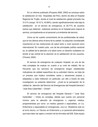 13
En un informe publicado (Proyecto 2000, 2002) se concluye sobre
la satisfacción en tres Hospitales del Perú, dentro de ellos el Hospital
Regional de Trujillo, donde el nivel de satisfacción global promedio fue
31.9 % (rango: 18.12 %, 43.66%), siendo significativamente más bajo la
satisfacción en el servicio de emergencia, el 35.71% de usuarios
opinan que deberían realizarse cambios en el Hospital para mejorar el
servicio, principalmente en el personal y el ambiente del servicio.
Como es de vuestro conocimiento de los profesionales de salud,
que en los últimos años el tema de la calidad ha adquirido considerable
importancia en las instituciones de salud tanto a nivel nacional como
internacional. En nuestro país, uno de las principales política sectorial
es, la calidad de la atención a la salud como un derecho ciudadano en
donde el eje central de la atención es la satisfacción de los usuarios.
(Timaná, 2002)
El servicio de emergencia de cualquier Hospital, es una de las
más complejas de evaluar en cuanto a su nivel de calidad. No es
frecuente que los servicios de emergencia tengan establecidas
indicadores de calidad específicos de su actividad interna, se trata de
un proceso que implica considerar casos y situaciones propias y
adaptadas a cada institución en particular, por ello a través de esta
investigación se pretende determinar ¿Cuál es la percepción de la
calidad de atención del Servicio de Emergencias del Hospital General I
“José Soto Cadenillas” – Chota?
El servicio de emergencia del Hospital General I “José Soto
Cadenillas” – Chota es compleja, debido que cuenta con personal
mínimo para la atención de emergencia o urgencia médica,
programándose por turno: un medico general o especialista, un Lic.
Enfermería o especialista en emergencias, una Lic. Obstetricia solo en
el turno diurno, un Técnico en Enfermería y un personal administrativo
que hace labor de cajero y revisión de los formatos del SIS. Este equipo
 