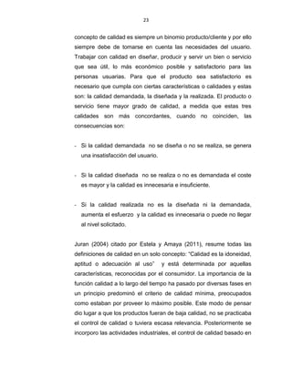 23
concepto de calidad es siempre un binomio producto/cliente y por ello
siempre debe de tomarse en cuenta las necesidades del usuario.
Trabajar con calidad en diseñar, producir y servir un bien o servicio
que sea útil, lo más económico posible y satisfactorio para las
personas usuarias. Para que el producto sea satisfactorio es
necesario que cumpla con ciertas características o calidades y estas
son: la calidad demandada, la diseñada y la realizada. El producto o
servicio tiene mayor grado de calidad, a medida que estas tres
calidades son más concordantes, cuando no coinciden, las
consecuencias son:
- Si la calidad demandada no se diseña o no se realiza, se genera
una insatisfacción del usuario.
- Si la calidad diseñada no se realiza o no es demandada el coste
es mayor y la calidad es innecesaria e insuficiente.
- Si la calidad realizada no es la diseñada ni la demandada,
aumenta el esfuerzo y la calidad es innecesaria o puede no llegar
al nivel solicitado.
Juran (2004) citado por Estela y Amaya (2011), resume todas las
definiciones de calidad en un solo concepto: “Calidad es la idoneidad,
aptitud o adecuación al uso” y está determinada por aquellas
características, reconocidas por el consumidor. La importancia de la
función calidad a lo largo del tiempo ha pasado por diversas fases en
un principio predominó el criterio de calidad mínima, preocupados
como estaban por proveer lo máximo posible. Este modo de pensar
dio lugar a que los productos fueran de baja calidad, no se practicaba
el control de calidad o tuviera escasa relevancia. Posteriormente se
incorporo las actividades industriales, el control de calidad basado en
 