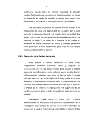 26
únicamente cuando estén en extrema necesidad de atención
curativa. Tal situación es especialmente desafortunada en los países
en desarrollo, en donde la atención preventiva para salvar vidas
depende de la voluntad de la participación de las comunidades.
Los esfuerzos de garantía de calidad también ofrecen a los
trabajadores de salud una oportunidad de sobresalir, con lo cual,
aumenta la satisfacción laboral y el respeto de la comunidad. Las
graves restricciones de recursos limitan la capacidad que tienen los
sistemas de atención de salud de la mayoría de los países en
desarrollo de ofrecer aumentos de sueldo y progreso profesional
como premio por el buen desempeño; pero estos no son siempre
necesarios para mejorar la calidad.
2.1.3. Evaluación de la Calidad Asistencial
Para evaluar la calidad asistencial se ttiene cuatro
componentes: identificar, cuantificar, valorar y comparar. En
consecuencia, uno de los pasos iniciales para evaluar la calidad
asistencial es medirla, pero ¿cómo podemos aspirar a medir algo tan
intrínsecamente cualitativo, que como ya hemos dicho incorpora
juicios de valor, sin caer en la subjetividad? Healy nos facilita la tarea
definiendo la evaluación de la calidad como la comparación de una
situación previamente determinada como deseable, con la realidad,
el análisis de los motivos de discrepancia y la sugerencia de los
cambios necesarios para evitarla, comprobando posteriormente su
eficacia.
Donabedian, (1996), citado por Torres (2011, p.14-15),
menciona entre los modelos de evaluación más representativos en la
investigación sobre calidad del servicio se encuentran el modelo de
atención en la salud de Avedis Donabedian (1966), el modelo nórdico
 