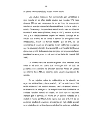 33
en países subdesarrollados y aun en nuestro medio.
Los estudios realizados han demostrado gran variabilidad a
nivel mundial en las cifras desde estudios que reportan 10% hasta
cifras de 90% de uso inadecuado de los servicios de emergencia,
resultados que demuestran la influencia del lugar donde se realizo el
estudio. Sin embargo, la mayoría de estudios coinciden en cifras del
60 al 80%, entre estos (Saidias y Barquín 1983), estiman aquel en
70% y 80% respectivamente; Laperfa en México concluye en su
estudio que el 60% de las visitas al servicio de emergencia eran
innecesarias), Shain en Kuwait reporta que el 61% de las
condiciones al servicio de emergencia fueron problemas no urgentes
que no requirieron atención de urgencia.Gilt en el Hospital de Delware
afirma que el 80% de los pacientes atendidos por emergencia fueron
considerados no urgentes por el personal sanitario del hospital (Gill,
2000).
Un número menor de estudios sugieren cifras menores, entre
estos el de Bowi en EEUU que concluyen que un 23% de
pacientes que acudieron no ameritan atención. Aníale en Canadá
que informa de un 15% de pacientes como usuarios inapropiados del
servicio,
En un estudios sobre la problemática en la atención de
urgencias en Lima Metropolitana en el año 1987, se estimó en un 70%
el uso inadecuado del servicio (Morales, 1987), un estudio realizado
en el servicio de emergencia del Hospital Central de Sanidad de las
Fuerzas Policiales señala un 68,65% en casos que no requieren
atención por el servicio; así mismo en un estudio realizado en la
ciudad de Tacna por Maluk, Este reporta que solo el 6.41% de los
pacientes acuden al servicio de emergencia en mal estado general,
no precisándose en ambos el porcentaje total de pacientes portadores
 