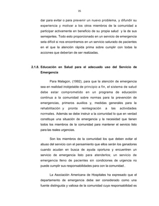 35
dar para evitar o para prevenir un nuevo problema, y difundir su
experiencia y motivar a los otros miembros de la comunidad a
participar activamente en beneficio de su propia salud y la de sus
semejantes. Todo esto proporcionado en un servicio de emergencia
seta difícil si nos encontramos en un servicio saturado de pacientes
en el que la atención rápida prima sobre cumplir con todas la
acciones que deberían de ser realizadas.
2.1.8. Educación en Salud para el adecuado uso del Servicio de
Emergencia
Para Malagon, (1992), para que la atención de emergencia
sea en realidad inobjetable de principio a fin, el sistema de salud
debe estar comprometido en un programa de educación
continua a la comunidad sobre normas para la prevención de
emergencias, primeros auxilios y, medidas generales para la
rehabilitación y pronta reintegración a las actividades
normales. Además se debe instruir a la comunidad lo que en verdad
constituye una situación de emergencia y la necesidad que tienen
todos los miembros de la comunidad para mantener el servicio listo
para las reales urgencias.
Son los miembros de la comunidad los que deben evitar el
abuso del servicio con el pensamiento que ellos serán los ganadores
cuando acudan en busca de ayuda oportuna y encuentren un
servicio de emergencia listo para atenderlos; un servicio de
emergencia lleno de pacientes sin condiciones de urgencia no
puede cumplir sus responsabilidades para con la comunidad .
La Asociación Americana de Hospitales ha expresado que el
departamento de emergencia debe ser considerado como una
fuente distinguida y valiosa de la comunidad cuya responsabilidad es
 