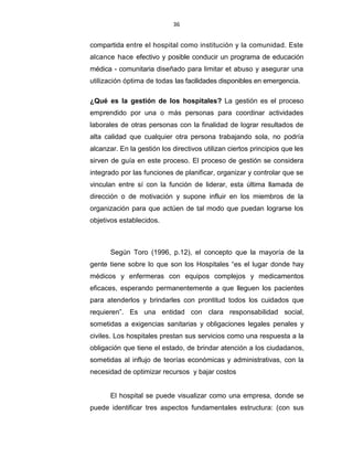 36
compartida entre el hospital como institución y la comunidad. Este
alcance hace efectivo y posible conducir un programa de educación
médica - comunitaria diseñado para limitar et abuso y asegurar una
utilización óptima de todas las facilidades disponibles en emergencia.
¿Qué es la gestión de los hospitales? La gestión es el proceso
emprendido por una o más personas para coordinar actividades
laborales de otras personas con la finalidad de lograr resultados de
alta calidad que cualquier otra persona trabajando sola, no podría
alcanzar. En la gestión los directivos utilizan ciertos principios que les
sirven de guía en este proceso. El proceso de gestión se considera
integrado por las funciones de planificar, organizar y controlar que se
vinculan entre sí con la función de liderar, esta última llamada de
dirección o de motivación y supone influir en los miembros de la
organización para que actúen de tal modo que puedan lograrse los
objetivos establecidos.
Según Toro (1996, p.12), el concepto que la mayoría de la
gente tiene sobre lo que son los Hospitales “es el lugar donde hay
médicos y enfermeras con equipos complejos y medicamentos
eficaces, esperando permanentemente a que lleguen los pacientes
para atenderlos y brindarles con prontitud todos los cuidados que
requieren”. Es una entidad con clara responsabilidad social,
sometidas a exigencias sanitarias y obligaciones legales penales y
civiles. Los hospitales prestan sus servicios como una respuesta a la
obligación que tiene el estado, de brindar atención a los ciudadanos,
sometidas al influjo de teorías económicas y administrativas, con la
necesidad de optimizar recursos y bajar costos
El hospital se puede visualizar como una empresa, donde se
puede identificar tres aspectos fundamentales estructura: (con sus
 