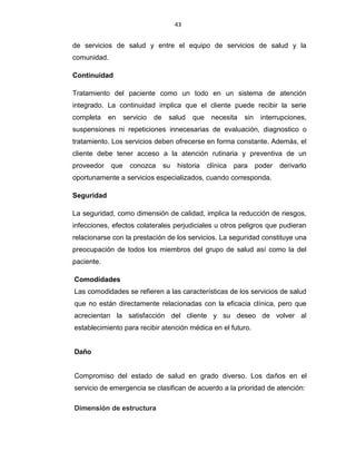 43
de servicios de salud y entre el equipo de servicios de salud y la
comunidad.
Continuidad
Tratamiento del paciente como un todo en un sistema de atención
integrado. La continuidad implica que el cliente puede recibir la serie
completa en servicio de salud que necesita sin interrupciones,
suspensiones ni repeticiones innecesarias de evaluación, diagnostico o
tratamiento. Los servicios deben ofrecerse en forma constante. Además, el
cliente debe tener acceso a la atención rutinaria y preventiva de un
proveedor que conozca su historia clínica para poder derivarlo
oportunamente a servicios especializados, cuando corresponda.
Seguridad
La seguridad, como dimensión de calidad, implica la reducción de riesgos,
infecciones, efectos colaterales perjudiciales u otros peligros que pudieran
relacionarse con la prestación de los servicios. La seguridad constituye una
preocupación de todos los miembros del grupo de salud así como la del
paciente.
Comodidades
Las comodidades se refieren a las características de los servicios de salud
que no están directamente relacionadas con la eficacia clínica, pero que
acrecientan la satisfacción del cliente y su deseo de volver al
establecimiento para recibir atención médica en el futuro.
Daño
Compromiso del estado de salud en grado diverso. Los daños en el
servicio de emergencia se clasifican de acuerdo a la prioridad de atención:
Dimensión de estructura
 