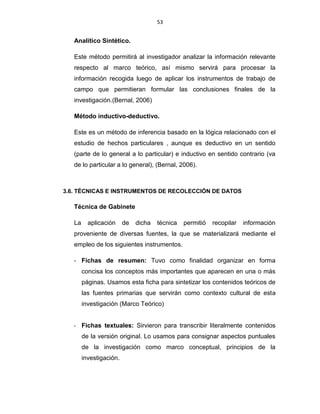 53
Analítico Sintético.
Este método permitirá al investigador analizar la información relevante
respecto al marco teórico, así mismo servirá para procesar la
información recogida luego de aplicar los instrumentos de trabajo de
campo que permitieran formular las conclusiones finales de la
investigación.(Bernal, 2006)
Método inductivo-deductivo.
Este es un método de inferencia basado en la lógica relacionado con el
estudio de hechos particulares , aunque es deductivo en un sentido
(parte de lo general a lo particular) e inductivo en sentido contrario (va
de lo particular a lo general), (Bernal, 2006).
3.6. TÉCNICAS E INSTRUMENTOS DE RECOLECCIÓN DE DATOS
Técnica de Gabinete
La aplicación de dicha técnica permitió recopilar información
proveniente de diversas fuentes, la que se materializará mediante el
empleo de los siguientes instrumentos.
- Fichas de resumen: Tuvo como finalidad organizar en forma
concisa los conceptos más importantes que aparecen en una o más
páginas. Usamos esta ficha para sintetizar los contenidos teóricos de
las fuentes primarias que servirán como contexto cultural de esta
investigación (Marco Teórico)
- Fichas textuales: Sirvieron para transcribir literalmente contenidos
de la versión original. Lo usamos para consignar aspectos puntuales
de la investigación como marco conceptual, principios de la
investigación.
 
