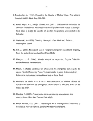 83
9. Donabedian, A. (1996). Evaluating the Quality of Medical Care. The Milbank
Quarterly.Vol.83, No.4, Pag.691–729.
10. Estela Mejía, Y.E., Amaya Castillo, R.C.(2011). Evaluación de la calidad de
atención en el servicio de emergencia del hospital Nacional Nueva Guadalupe.
Para optar el Grado de Maestro en Gestión Hospitalaria. Universidad de El
Salvador.
11. Gadomski, A. (1996). Diverting Managed Care Medicard Patients.
Washington. EEUU.
12. Gíll. J. (2000). Nonurgent use of Hospital Emergency department. Urgency
from the patients perspective.j.Fam.Pract.42 (5).
13. Malagon, L. G. (2004). Manejo integral de urgencias. Bogotá Colombia.
Editorial Médica Panamericana.
14. Matuk, R. (1986) Morbilidad en el servicio de emergencia del hospital de
apoyo Hipólito Unánue de Tacna. Tesis para optar el grado de Licenciado en
Enfermería. Universidad Nacional Agraria de la Selva .Perú.
15. Ministerio de Salud. NTS N° 042 - MINSA/DGSP-V.01: Norma Técnica de
Salud de los Servicios de Emergencia. Diario oficial El Peruano. Lima 01 de
marzo de 2007.
16. Morales, R. (1987). Problemática de la atención de urgencias en lima
metropolitana. Rev. San. Fuerzas Polic. 48(2).
17. Monje Alvares, C.A. (2011). Metodología de la Investigación Cuantitativa y
Cualitativa. Neiva Colombia. Editorial Médica Panamericana.
 