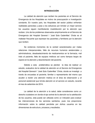 9
INTRODUCCIÓN
La calidad de atención que reciben los pacientes en el Servicio de
Emergencia de los Hospitales es motivo de preocupación e investigación
constante. En nuestro país, los Hospitales del sector público enfrentan
realidades parecidas y pese a los esfuerzos por brindar un mejor servicio
los usuarios siguen manifestando insatisfacción por la atención que
reciben. Uno de los problemas observados empíricamente en el Servicio de
Emergencia del Hospital General I ¨José Soto Cadenillas¨ Chota es el
malestar frecuente que expresan los pacientes y familiares por la atención
que reciben.
Se evidencia momentos de la verdad caracterizados por malas
relaciones interpersonales, falta de recursos humanos asistenciales y
administrativos, desabastecimiento de medicamentos en la farmacia, mal
trato al paciente, falta de equipos médicos así como tiempos largos de
espera en la atención y desorientación del paciente.
Debido a esta problemática se planteó la idea de realizar un
estudio, evaluativo de la calidad de atención en el Servicio de Emergencia
del Hospital General I ¨José Soto Cadenillas¨ Chota, donde se investigó a
través de encuestas al paciente, familiar o representante del mismo que
acuden a recibir una atención medica en el área de observación y al
personal asistencial que brinda atención en el servicio en estudio, durante
el mes de setiembre de 2014.
La calidad de la atención a la salud, debe considerarse como un
derecho ciudadano en donde el eje central de la atención es la satisfacción
de los usuarios, esta puede ser utilizada como un indicador para evaluar
las intervenciones de los servicios sanitarios, pues nos proporciona
información sobre la calidad percibida por dichos usuarios en las
dimensiones de estructura, procesos y resultados.
ix
 