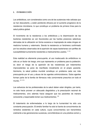 1
I. INTRODUCCIÓN
Los antibióticos, son considerados como una de las sustancias más valiosas que
se han descubierto, y están perdiendo eficacia por el aumento progresivo de la
resistencia microbiana, lo que constituye un problema de primera línea para la
salud pública global.
El incremento de la resistencia a los antibióticos y la diseminación de las
bacterias resistentes se ven favorecidos por las fuertes presiones selectivas
derivadas de la utilización en forma excesiva e inapropiada de estas drogas en
medicina humana y veterinaria. Siendo la resistencia un fenómeno confirmado
por los estudios observados de la aparición de cepas bacterianas con perfiles de
susceptibilidad sumamente resistentes a medicamentos usados. (1, 2)
Esta realidad es altamente preocupante, el uso inadecuado de antibióticos no
sólo es un factor de riesgo, sino que representa un problema para la población;
es decir el riesgo de la aparición de las resistencias por tratamientos
improcedentes se pone de manifiesto inicialmente en el propio paciente.
Asimismo, la salud pública mundial constituye un problema cada vez más
preocupante por el uso y abuso de los agentes antimicrobianos. Estos agentes
forman parte de la familia de fármacos más comúnmente prescritos en todo el
mundo. (3, 4, 5)
Los esfuerzos de los profesionales de la salud deben estar dirigidos, por tanto,
no solo hacia proveer un adecuado diagnóstico y la prescripción racional de
medicamentos, sino además hacia asegurar que los pacientes de manera
consciente y responsable tomen sus medicamentos. (3)
El tratamiento de enfermedades a lo largo de la humanidad ha sido una
constante preocupación. El ámbito familiar ha sido la fuente de conocimientos de
remedios existentes en cada cultura, cuyos conocimientos son transmitidos
oralmente a las generaciones sucesivas, convirtiéndose en una práctica común y
 
