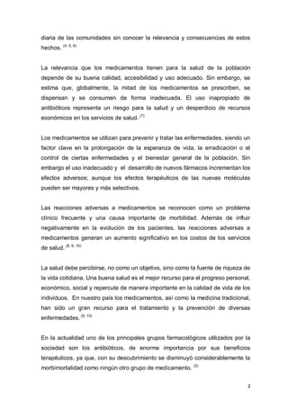 2
diaria de las comunidades sin conocer la relevancia y consecuencias de estos
hechos. (4, 5, 6)
La relevancia que los medicamentos tienen para la salud de la población
depende de su buena calidad, accesibilidad y uso adecuado. Sin embargo, se
estima que, globalmente, la mitad de los medicamentos se prescriben, se
dispensan y se consumen de forma inadecuada. El uso inapropiado de
antibióticos representa un riesgo para la salud y un desperdicio de recursos
económicos en los servicios de salud. (7)
Los medicamentos se utilizan para prevenir y tratar las enfermedades, siendo un
factor clave en la prolongación de la esperanza de vida, la erradicación o el
control de ciertas enfermedades y el bienestar general de la población. Sin
embargo el uso inadecuado y el desarrollo de nuevos fármacos incrementan los
efectos adversos; aunque los efectos terapéuticos de las nuevas moléculas
pueden ser mayores y más selectivos.
Las reacciones adversas a medicamentos se reconocen como un problema
clínico frecuente y una causa importante de morbilidad. Además de influir
negativamente en la evolución de los pacientes, las reacciones adversas a
medicamentos generan un aumento significativo en los costos de los servicios
de salud. (8, 9, 10)
La salud debe percibirse, no como un objetivo, sino como la fuente de riqueza de
la vida cotidiana. Una buena salud es el mejor recurso para el progreso personal,
económico, social y repercute de manera importante en la calidad de vida de los
individuos. En nuestro país los medicamentos, así como la medicina tradicional,
han sido un gran recurso para el tratamiento y la prevención de diversas
enfermedades. (9, 10)
En la actualidad uno de los principales grupos farmacológicos utilizados por la
sociedad son los antibióticos, de enorme importancia por sus beneficios
terapéuticos, ya que, con su descubrimiento se disminuyó considerablemente la
morbimortalidad como ningún otro grupo de medicamento. (3)
 