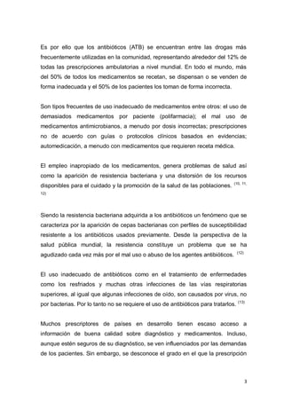 3
Es por ello que los antibióticos (ATB) se encuentran entre las drogas más
frecuentemente utilizadas en la comunidad, representando alrededor del 12% de
todas las prescripciones ambulatorias a nivel mundial. En todo el mundo, más
del 50% de todos los medicamentos se recetan, se dispensan o se venden de
forma inadecuada y el 50% de los pacientes los toman de forma incorrecta.
Son tipos frecuentes de uso inadecuado de medicamentos entre otros: el uso de
demasiados medicamentos por paciente (polifarmacia); el mal uso de
medicamentos antimicrobianos, a menudo por dosis incorrectas; prescripciones
no de acuerdo con guías o protocolos clínicos basados en evidencias;
automedicación, a menudo con medicamentos que requieren receta médica.
El empleo inapropiado de los medicamentos, genera problemas de salud así
como la aparición de resistencia bacteriana y una distorsión de los recursos
disponibles para el cuidado y la promoción de la salud de las poblaciones. (10, 11,
12)
Siendo la resistencia bacteriana adquirida a los antibióticos un fenómeno que se
caracteriza por la aparición de cepas bacterianas con perfiles de susceptibilidad
resistente a los antibióticos usados previamente. Desde la perspectiva de la
salud pública mundial, la resistencia constituye un problema que se ha
agudizado cada vez más por el mal uso o abuso de los agentes antibióticos. (12)
El uso inadecuado de antibióticos como en el tratamiento de enfermedades
como los resfriados y muchas otras infecciones de las vías respiratorias
superiores, al igual que algunas infecciones de oído, son causados por virus, no
por bacterias. Por lo tanto no se requiere el uso de antibióticos para tratarlos. (13)
Muchos prescriptores de países en desarrollo tienen escaso acceso a
información de buena calidad sobre diagnóstico y medicamentos. Incluso,
aunque estén seguros de su diagnóstico, se ven influenciados por las demandas
de los pacientes. Sin embargo, se desconoce el grado en el que la prescripción
 