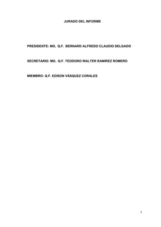 ii
JURADO DEL INFORME
PRESIDENTE: MG. Q.F. BERNARD ALFREDO CLAUDIO DELGADO
SECRETARIO: MG. Q.F. TEODORO WALTER RAMIREZ ROMERO
MIEMBRO: Q.F. EDISON VÁSQUEZ CORALES
 