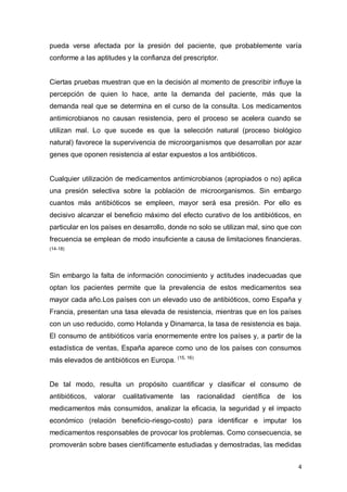 4
pueda verse afectada por la presión del paciente, que probablemente varía
conforme a las aptitudes y la confianza del prescriptor.
Ciertas pruebas muestran que en la decisión al momento de prescribir influye la
percepción de quien lo hace, ante la demanda del paciente, más que la
demanda real que se determina en el curso de la consulta. Los medicamentos
antimicrobianos no causan resistencia, pero el proceso se acelera cuando se
utilizan mal. Lo que sucede es que la selección natural (proceso biológico
natural) favorece la supervivencia de microorganismos que desarrollan por azar
genes que oponen resistencia al estar expuestos a los antibióticos.
Cualquier utilización de medicamentos antimicrobianos (apropiados o no) aplica
una presión selectiva sobre la población de microorganismos. Sin embargo
cuantos más antibióticos se empleen, mayor será esa presión. Por ello es
decisivo alcanzar el beneficio máximo del efecto curativo de los antibióticos, en
particular en los países en desarrollo, donde no solo se utilizan mal, sino que con
frecuencia se emplean de modo insuficiente a causa de limitaciones financieras.
(14-18)
Sin embargo la falta de información conocimiento y actitudes inadecuadas que
optan los pacientes permite que la prevalencia de estos medicamentos sea
mayor cada año.Los países con un elevado uso de antibióticos, como España y
Francia, presentan una tasa elevada de resistencia, mientras que en los países
con un uso reducido, como Holanda y Dinamarca, la tasa de resistencia es baja.
El consumo de antibióticos varía enormemente entre los países y, a partir de la
estadística de ventas, España aparece como uno de los países con consumos
más elevados de antibióticos en Europa. (15, 16)
De tal modo, resulta un propósito cuantificar y clasificar el consumo de
antibióticos, valorar cualitativamente las racionalidad científica de los
medicamentos más consumidos, analizar la eficacia, la seguridad y el impacto
económico (relación beneficio-riesgo-costo) para identificar e imputar los
medicamentos responsables de provocar los problemas. Como consecuencia, se
promoverán sobre bases científicamente estudiadas y demostradas, las medidas
 