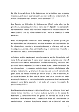 7
La falta de cumplimiento de los tratamientos con antibióticos para procesos
infecciosos, junto con la automedicación, son los 2 problemas fundamentales de
la mala utilización de estos fármacos por los pacientes. (21, 24)
Los Estudios de Utilización de Medicamentos (EUM), entre ellos los de
prevalencia, realizados por medio de planes de investigación, han demostrado
ser herramientas valiosas para evaluar las consecuencias del uso inadecuado de
medicamentos, con una visión epidemiológica, sobre la población o sobre
pacientes.
Estos estudios permiten identificar a través del tiempo, los factores que influyen
en la prevalencia y el uso adecuado, así como evaluarlos efectos potenciales de
las intervenciones reguladoras y educacionales que se originan a partir de las
investigaciones, siendo así de gran importancia y de transferencia inmediata, o
en el mediano plazo, a la medicina asistencial.
Así mismo también es necesario que el profesional químico farmacéutico y el
resto de los profesionales de salud crean medidas sanitarias para evitar el
consumo inadecuado de medicamentos llevando información y educación a la
población sobre una prescripción médica, tiempo, dosis y sobre todo a estos no
se auto mediquen , ya que estos pacientes toman medidas más fáciles de solo
comprar medicamentos y tomar por diversas razones como el conocimiento
pobre sobre los efectos adversos que causan estos, la falta de economía, la
publicidad engañosa, por otra parte el médico debe hacer un buen uso de la
prescripción haciendo un correcto diagnóstico y seleccionando el medicamento
adecuado para dicha patología y así evitar el consumo innecesario de
medicamentos (22, 23, 24)
Los fármacos deben proveer un máximo beneficio con un mínimo de riesgo y al
mismo tiempo maximizar los recursos evitando aumento de los costos de
tratamiento y consecuentemente en gastos por motivos de salud o mal
tratamiento de las enfermedades. Conocer cómo eligen los consumidores los
medicamentos y productos terapéuticos naturales es fundamental, para una
 
