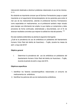 8
intervención destinada a disminuir problemas relacionado al uso de los mismos.
(22, 25)
No obstante es importante conocer que el Químico Farmacéutico juega un papel
importante en el seguimiento farmacoterapéutico de los pacientes para evitar el
mal uso de los medicamentos, además el profesional Químico Farmacéutico
como especialista en medicamentos, es el profesional sanitario mejor situado
para manejar una información tan amplia, lo que implica un compromiso y debe
proveerse de forma continuada, sistematizada y documentada, con el fin de
alcanzar resultados concretos que mejoren la calidad de vida del paciente. (16)
De esta realidad problemática se plantea la siguiente interrogante:
¿Cuál es la prevalencia de uso de antibióticos en pobladores del Asentamiento
Humano Víctor Raúl del distrito de Huanchaco – Trujillo, durante los meses de
abril a mayo del 2015?
Objetivo general
I. Determinar la prevalencia del uso de antibióticos en pobladores del
Asentamiento Humano Víctor Raúl del distrito de Huanchaco - Trujillo,
durante el periodo de abril a mayo del 2015.
Objetivos específicos
1. Identificar los factores sociodemográficos relacionados al consumo de
medicamentos de antibióticos.
2. Identificar los patrones del uso de medicamentos antibióticos.
 
