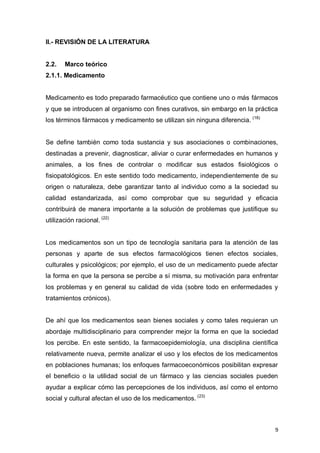 9
II.- REVISIÓN DE LA LITERATURA
2.2. Marco teórico
2.1.1. Medicamento
Medicamento es todo preparado farmacéutico que contiene uno o más fármacos
y que se introducen al organismo con fines curativos, sin embargo en la práctica
los términos fármacos y medicamento se utilizan sin ninguna diferencia. (18)
Se define también como toda sustancia y sus asociaciones o combinaciones,
destinadas a prevenir, diagnosticar, aliviar o curar enfermedades en humanos y
animales, a los fines de controlar o modificar sus estados fisiológicos o
fisiopatológicos. En este sentido todo medicamento, independientemente de su
origen o naturaleza, debe garantizar tanto al individuo como a la sociedad su
calidad estandarizada, así como comprobar que su seguridad y eficacia
contribuirá de manera importante a la solución de problemas que justifique su
utilización racional. (22)
Los medicamentos son un tipo de tecnología sanitaria para la atención de las
personas y aparte de sus efectos farmacológicos tienen efectos sociales,
culturales y psicológicos; por ejemplo, el uso de un medicamento puede afectar
la forma en que la persona se percibe a sí misma, su motivación para enfrentar
los problemas y en general su calidad de vida (sobre todo en enfermedades y
tratamientos crónicos).
De ahí que los medicamentos sean bienes sociales y como tales requieran un
abordaje multidisciplinario para comprender mejor la forma en que la sociedad
los percibe. En este sentido, la farmacoepidemiología, una disciplina científica
relativamente nueva, permite analizar el uso y los efectos de los medicamentos
en poblaciones humanas; los enfoques farmacoeconómicos posibilitan expresar
el beneficio o la utilidad social de un fármaco y las ciencias sociales pueden
ayudar a explicar cómo las percepciones de los individuos, así como el entorno
social y cultural afectan el uso de los medicamentos. (23)
 