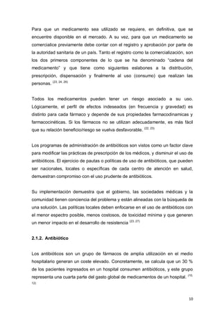 10
Para que un medicamento sea utilizado se requiere, en definitiva, que se
encuentre disponible en el mercado. A su vez, para que un medicamento se
comercialice previamente debe contar con el registro y aprobación por parte de
la autoridad sanitaria de un país. Tanto el registro como la comercialización, son
los dos primeros componentes de lo que se ha denominado “cadena del
medicamento” y que tiene como siguientes eslabones a la distribución,
prescripción, dispensación y finalmente al uso (consumo) que realizan las
personas. (23, 24, 26)
Todos los medicamentos pueden tener un riesgo asociado a su uso.
Lógicamente, el perfil de efectos indeseados (en frecuencia y gravedad) es
distinto para cada fármaco y depende de sus propiedades farmacodinamicas y
farmacocinéticas. Si los fármacos no se utilizan adecuadamente, es más fácil
que su relación beneficio/riesgo se vuelva desfavorable. (22, 23)
Los programas de administración de antibióticos son vistos como un factor clave
para modificar las prácticas de prescripción de los médicos, y disminuir el uso de
antibióticos. El ejercicio de pautas o políticas de uso de antibióticos, que pueden
ser nacionales, locales o específicas de cada centro de atención en salud,
demuestran compromiso con el uso prudente de antibióticos.
Su implementación demuestra que el gobierno, las sociedades médicas y la
comunidad tienen conciencia del problema y están alineadas con la búsqueda de
una solución. Las políticas locales deben enfocarse en el uso de antibióticos con
el menor espectro posible, menos costosos, de toxicidad mínima y que generen
un menor impacto en el desarrollo de resistencia (23, 27)
2.1.2. Antibiótico
Los antibióticos son un grupo de fármacos de amplia utilización en el medio
hospitalario generan un coste elevado. Concretamente, se calcula que un 30 %
de los pacientes ingresados en un hospital consumen antibióticos, y este grupo
representa una cuarta parte del gasto global de medicamentos de un hospital. (10,
12)
 