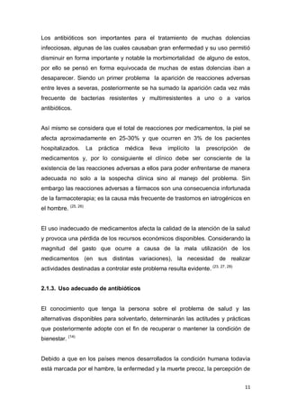 11
Los antibióticos son importantes para el tratamiento de muchas dolencias
infecciosas, algunas de las cuales causaban gran enfermedad y su uso permitió
disminuir en forma importante y notable la morbimortalidad de alguno de estos,
por ello se pensó en forma equivocada de muchas de estas dolencias iban a
desaparecer. Siendo un primer problema la aparición de reacciones adversas
entre leves a severas, posteriormente se ha sumado la aparición cada vez más
frecuente de bacterias resistentes y multirresistentes a uno o a varios
antibióticos.
Así mismo se considera que el total de reacciones por medicamentos, la piel se
afecta aproximadamente en 25-30% y que ocurren en 3% de los pacientes
hospitalizados. La práctica médica lleva implícito la prescripción de
medicamentos y, por lo consiguiente el clínico debe ser consciente de la
existencia de las reacciones adversas a ellos para poder enfrentarse de manera
adecuada no solo a la sospecha clínica sino al manejo del problema. Sin
embargo las reacciones adversas a fármacos son una consecuencia infortunada
de la farmacoterapia; es la causa más frecuente de trastornos en iatrogénicos en
el hombre. (25, 26)
El uso inadecuado de medicamentos afecta la calidad de la atención de la salud
y provoca una pérdida de los recursos económicos disponibles. Considerando la
magnitud del gasto que ocurre a causa de la mala utilización de los
medicamentos (en sus distintas variaciones), la necesidad de realizar
actividades destinadas a controlar este problema resulta evidente. (23, 27, 28)
2.1.3. Uso adecuado de antibióticos
El conocimiento que tenga la persona sobre el problema de salud y las
alternativas disponibles para solventarlo, determinarán las actitudes y prácticas
que posteriormente adopte con el fin de recuperar o mantener la condición de
bienestar. (14)
Debido a que en los países menos desarrollados la condición humana todavía
está marcada por el hambre, la enfermedad y la muerte precoz, la percepción de
 