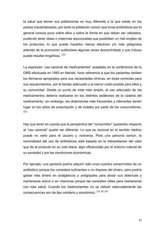 12
la salud que tienen sus poblaciones es muy diferente a la que existe en los
países industrializados, por tanto la población común que toma antibióticos por lo
general conoce poco sobre ellos y sobre la forma en que deben ser utilizados,
pudiendo tener ideas o creencias equivocadas que posibilitan un mal empleo de
los productos, lo que puede hacerlos menos efectivos y/o más peligrosos
además de la promoción publicitaria algunas veces descontrolada y que incluso
puede resultar engañosa. (23)
La expresión “uso racional de medicamentos” aceptada en la conferencia de la
OMS efectuada en 1985 en Nairobi, hace referencia a que los pacientes reciben
los fármacos apropiados para sus necesidades clínicas, en dosis correctas para
sus requerimientos, por el tiempo adecuado y al menor costo posible para ellos y
su comunidad. Desde un punto de vista más amplio, el uso adecuado de los
medicamentos debería realizarse en los distintos eslabones de la cadena del
medicamento; sin embargo, las distorsiones más frecuentes y relevantes tienen
lugar en los actos de prescripción y de empleo por parte de los consumidores.
(23)
Hay que tener en cuenta que la perspectiva del “consumidor” (paciente) respecto
al “uso racional” puede ser diferente. Lo que es racional en el sentido médico
puede no serlo para el usuario y viceversa. Para una persona común, la
racionalidad del uso de antibióticos está basada en la interpretación del valor
que da al producto en su vida diaria, algo influenciado por el entorno cultural de
su sociedad y por las condiciones económicas.
Por ejemplo, una persona podría adquirir solo unos cuantos comprimidos de un
antibiótico porque los considera suficientes o no dispone del dinero, pero podría
gastar más dinero en analgésicos o antigripales para aliviar sus dolencias y
mantenerse activo o en vitaminas porque las considera útiles para mantenerse
con más salud. Cuando los medicamentos no se utilizan adecuadamente las
consecuencias son de tipo sanitario y económico. (23, 28, 29)
 