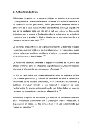 13
2.1.4. Resistencia bacteriana
El fenómeno de resistencia bacteriana adquirida a los antibióticos se caracteriza
por la aparición de cepas bacterianas con perfiles de susceptibilidad resistente a
los antibióticos usados previamente, siendo previamente sensibles. Desde la
perspectiva de la salud pública mundial, esa resistencia constituye un problema
que se ha agudizado cada vez más por el mal uso o abuso de los agentes
antibióticos. Así lo expresa la Declaración sobre la resistencia a los antibióticos
presentada por la Asociación Médica Mundial en su 48a Asamblea General
celebrada en Sudáfrica en 1999. (30, 31)
La resistencia a los antibióticos es un problema creciente. El desarrollo de cepas
resistentes a cualquier antibiótico se da gradualmente, y la resistencia se puede
deber a mutaciones genéticas repetidas de la bacteria y por presión selectiva por
el uso indiscriminado de antibióticos. (25)
La resistencia bacteriana amenaza la capacidad existente de solucionar con
eficacia problemas como las infecciones respiratorias agudas, las enfermedades
diarreicas, la tuberculosis, las enfermedades infecciosas. (28)
No sólo los médicos han sido responsables del problema, es importante señalar
que la venta, prescripción y consumo de antibióticos en todo el mundo está
influenciada por la industria farmacéutica, y sus actividades de promoción y
publicidad promueven también el uso irracional y exagerado de estos
medicamentos. En algunas regiones del mundo, más de la mitad de los casos de
neumonía estreptocócica son resistentes a la penicilina. (26)
El consumo exagerado de antibióticos y la aparición de resistencia bacteriana
están relacionados directamente con la prescripción médica inadecuada, la
dispensación sin receta por los farmacéuticos y el uso indiscriminado que
realizan los pacientes. (21)
 