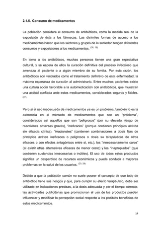 14
2.1.5. Consumo de medicamentos
La población considera el consumo de antibióticos, como la medida real de la
exposición de ésta a los fármacos. Las disímiles formas de acceso a los
medicamentos hacen que los sectores y grupos de la sociedad tengan diferentes
consumos y exposiciones a los medicamentos. (28, 29)
En torno a los antibióticos, muchas personas tienen una gran expectativa
cultural, y se espera de ellos la curación definitiva del proceso infeccioso que
amenaza al paciente o a algún miembro de su familia. Por esta razón, los
antibióticos son valorados como el tratamiento definitivo de esta enfermedad, la
máxima esperanza de curación al administrarlo. Entre muchos pacientes existe
una cultura social favorable a la automedicación con antibióticos, que muestran
una actitud confiada ante estos medicamentos, considerados seguros y fiables.
(27)
Pero si el uso inadecuado de medicamentos ya es un problema, también lo es la
existencia en el mercado de medicamentos que son un “problema”,
considerados así aquellos que son “peligrosos” (por su elevado riesgo de
reacciones adversas graves), “ineficaces” (porque contienen principios activos
sin eficacia clínica), “irracionales” (contienen combinaciones a dosis fijas de
principios activos ineficaces o peligrosos o dosis su terapéuticas de otros
eficaces o con efectos antagónicos entre sí, etc.), los “innecesariamente caros”
(al existir otras alternativas eficaces de menor costo) y los “inapropiados” (que
contienen sustancias innecesarias o inútiles). El uso de todos estos productos
significa un desperdicio de recursos económicos y puede conducir a mayores
problemas en la salud de los usuarios. (23, 28)
Debido a que la población común no suele poseer el concepto de que todo de
antibiótico tiene sus riesgos y que, para cumplir su efecto terapéutico, debe ser
utilizado en indicaciones precisas, a la dosis adecuada y por el tiempo correcto,
las actividades publicitarias que promocionan el uso de los productos pueden
influenciar y modificar la percepción social respecto a los posibles beneficios de
estos medicamentos.
 