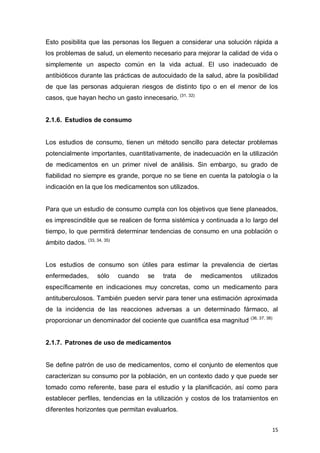 15
Esto posibilita que las personas los lleguen a considerar una solución rápida a
los problemas de salud, un elemento necesario para mejorar la calidad de vida o
simplemente un aspecto común en la vida actual. El uso inadecuado de
antibióticos durante las prácticas de autocuidado de la salud, abre la posibilidad
de que las personas adquieran riesgos de distinto tipo o en el menor de los
casos, que hayan hecho un gasto innecesario. (31, 32)
2.1.6. Estudios de consumo
Los estudios de consumo, tienen un método sencillo para detectar problemas
potencialmente importantes, cuantitativamente, de inadecuación en la utilización
de medicamentos en un primer nivel de análisis. Sin embargo, su grado de
fiabilidad no siempre es grande, porque no se tiene en cuenta la patología o la
indicación en la que los medicamentos son utilizados.
Para que un estudio de consumo cumpla con los objetivos que tiene planeados,
es imprescindible que se realicen de forma sistémica y continuada a lo largo del
tiempo, lo que permitirá determinar tendencias de consumo en una población o
ámbito dados. (33, 34, 35)
Los estudios de consumo son útiles para estimar la prevalencia de ciertas
enfermedades, sólo cuando se trata de medicamentos utilizados
específicamente en indicaciones muy concretas, como un medicamento para
antituberculosos. También pueden servir para tener una estimación aproximada
de la incidencia de las reacciones adversas a un determinado fármaco, al
proporcionar un denominador del cociente que cuantifica esa magnitud (36, 37, 38)
2.1.7. Patrones de uso de medicamentos
Se define patrón de uso de medicamentos, como el conjunto de elementos que
caracterizan su consumo por la población, en un contexto dado y que puede ser
tomado como referente, base para el estudio y la planificación, así como para
establecer perfiles, tendencias en la utilización y costos de los tratamientos en
diferentes horizontes que permitan evaluarlos.
 