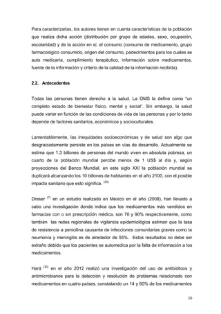 16
Para caracterizarlas, los autores tienen en cuenta características de la población
que realiza dicha acción (distribución por grupo de edades, sexo, ocupación,
escolaridad) y de la acción en sí, el consumo (consumo de medicamento, grupo
farmacológico consumido, origen del consumo, padecimientos para los cuales se
auto medicaría, cumplimiento terapéutico, información sobre medicamentos,
fuente de la información y criterio de la calidad de la información recibida).
2.2. Antecedentes
Todas las personas tienen derecho a la salud. La OMS la define como “un
completo estado de bienestar físico, mental y social”. Sin embargo, la salud
puede variar en función de las condiciones de vida de las personas y por lo tanto
depende de factores sanitarios, económicos y socioculturales.
Lamentablemente, las inequidades socioeconómicas y de salud son algo que
desgraciadamente persiste en los países en vías de desarrollo. Actualmente se
estima que 1.3 billones de personas del mundo viven en absoluta pobreza, un
cuarto de la población mundial percibe menos de 1 US$ al día y, según
proyecciones del Banco Mundial, en este siglo XXI la población mundial se
duplicará alcanzando los 10 billones de habitantes en el año 2100, con el posible
impacto sanitario que esto significa. (23)
Dreser (7)
en un estudio realizado en México en el año (2008), han llevado a
cabo una investigación donde indica que los medicamentos más vendidos en
farmacias con o sin prescripción médica, son 70 y 90% respectivamente, como
también las redes regionales de vigilancia epidemiológica estiman que la tasa
de resistencia a penicilina causante de infecciones comunitarias graves como la
neumonía y meningitis es de alrededor de 55%. Estos resultados no debe ser
extraño debido que los pacientes se automedica por la falta de información a los
medicamentos.
Hará (30)
en el año 2012 realizó una investigación del uso de antibióticos y
antimicrobianos para la detección y resolución de problemas relacionado con
medicamentos en cuatro países, constatando un 14 y 60% de los medicamentos
 