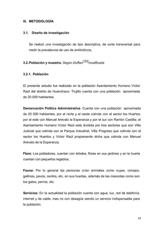 19
III. METODOLOGÍA
3.1. Diseño de investigación
Se realizó una investigación de tipo descriptiva, de corte transversal para
medir la prevalencia de uso de antibióticos.
3.2.Población y muestra. Según Duffao(33)modificada
3.2.1. Población
El presente estudio fue realizado en la población Asentamiento Humano Víctor
Raúl del distrito de Huanchaco- Trujillo cuenta con una población aproximada
de 20 000 habitantes.
Demarcación Política Administrativa: Cuenta con una población aproximada
de 20 000 habitantes; por el norte y el oeste colinda con el sector los Huertos,
por el este con Manuel Arévalo la Esperanza y por el sur con Ramón Castilla; el
Asentamiento Humano Víctor Raúl está dividida por tres sectores que son Villa
Judicial que colinda con el Parque Industrial, Villa Progreso que colinda con el
sector los Huertos y Víctor Raúl propiamente dicha que colinda con Manuel
Arévalo de la Esperanza.
Flora: Los pobladores, cuentan con árboles, flores en sus jardines y en la huerta
cuentan con pequeños regadíos.
Fauna: Por lo general las personas crían animales como cuyes, conejos,
gallinas, pavos, cerdos, etc, en sus huertas, además de las mascotas como son
los gatos, perros, etc.
Servicios: En la actualidad la población cuenta con agua, luz, red de telefonía,
internet y de cable, mas no con desagüe siendo un servicio indispensable para
la población.
 