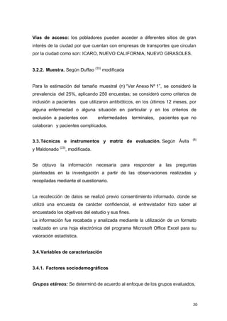 20
Vías de acceso: los pobladores pueden acceder a diferentes sitios de gran
interés de la ciudad por que cuentan con empresas de transportes que circulan
por la ciudad como son: ICARO, NUEVO CALIFORNIA, NUEVO GIRASOLES.
3.2.2. Muestra. Según Duffao (33)
modificada
Para la estimación del tamaño muestral (n) “Ver Anexo Nº 1”, se consideró la
prevalencia del 25%, aplicando 250 encuestas; se consideró como criterios de
inclusión a pacientes que utilizaron antibióticos, en los últimos 12 meses, por
alguna enfermedad o alguna situación en particular y en los criterios de
exclusión a pacientes con enfermedades terminales, pacientes que no
colaboran y pacientes complicados.
3.3.Técnicas e instrumentos y matriz de evaluación. Según Ávila (8)
y Maldonado (23)
, modificada.
Se obtuvo la información necesaria para responder a las preguntas
planteadas en la investigación a partir de las observaciones realizadas y
recopiladas mediante el cuestionario.
La recolección de datos se realizó previo consentimiento informado, donde se
utilizó una encuesta de carácter confidencial, el entrevistador hizo saber al
encuestado los objetivos del estudio y sus fines.
La información fue recabada y analizada mediante la utilización de un formato
realizado en una hoja electrónica del programa Microsoft Office Excel para su
valoración estadística.
3.4.Variables de caracterización
3.4.1. Factores sociodemográficos
Grupos etáreos: Se determinó de acuerdo al enfoque de los grupos evaluados,
 