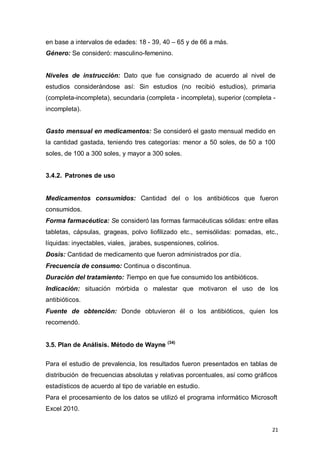 21
en base a intervalos de edades: 18 - 39, 40 – 65 y de 66 a más.
Género: Se consideró: masculino-femenino.
Niveles de instrucción: Dato que fue consignado de acuerdo al nivel de
estudios considerándose así: Sin estudios (no recibió estudios), primaria
(completa-incompleta), secundaria (completa - incompleta), superior (completa -
incompleta).
Gasto mensual en medicamentos: Se consideró el gasto mensual medido en
la cantidad gastada, teniendo tres categorías: menor a 50 soles, de 50 a 100
soles, de 100 a 300 soles, y mayor a 300 soles.
3.4.2. Patrones de uso
Medicamentos consumidos: Cantidad del o los antibióticos que fueron
consumidos.
Forma farmacéutica: Se consideró las formas farmacéuticas sólidas: entre ellas
tabletas, cápsulas, grageas, polvo liofilizado etc., semisólidas: pomadas, etc.,
líquidas: inyectables, viales, jarabes, suspensiones, colirios.
Dosis: Cantidad de medicamento que fueron administrados por día.
Frecuencia de consumo: Continua o discontinua.
Duración del tratamiento: Tiempo en que fue consumido los antibióticos.
Indicación: situación mórbida o malestar que motivaron el uso de los
antibióticos.
Fuente de obtención: Donde obtuvieron él o los antibióticos, quien los
recomendó.
3.5. Plan de Análisis. Método de Wayne (34)
Para el estudio de prevalencia, los resultados fueron presentados en tablas de
distribución de frecuencias absolutas y relativas porcentuales, así como gráficos
estadísticos de acuerdo al tipo de variable en estudio.
Para el procesamiento de los datos se utilizó el programa informático Microsoft
Excel 2010.
 