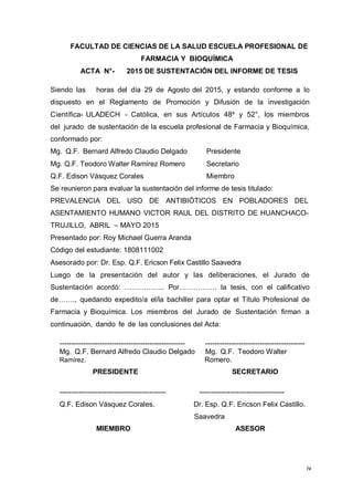 iv
FACULTAD DE CIENCIAS DE LA SALUD ESCUELA PROFESIONAL DE
FARMACIA Y BIOQUÍMICA
ACTA N°- 2015 DE SUSTENTACIÓN DEL INFORME DE TESIS
Siendo las horas del día 29 de Agosto del 2015, y estando conforme a lo
dispuesto en el Reglamento de Promoción y Difusión de la investigación
Científica- ULADECH – Católica, en sus Artículos 48º y 52°, los miembros
del jurado de sustentación de la escuela profesional de Farmacia y Bioquímica,
conformado por:
Mg. Q.F. Bernard Alfredo Claudio Delgado Presidente
Mg. Q.F. Teodoro Walter Ramírez Romero Secretario
Q.F. Edison Vásquez Corales Miembro
Se reunieron para evaluar la sustentación del informe de tesis titulado:
PREVALENCIA DEL USO DE ANTIBIÓTICOS EN POBLADORES DEL
ASENTAMIENTO HUMANO VICTOR RAUL DEL DISTRITO DE HUANCHACO-
TRUJILLO, ABRIL – MAYO 2015
Presentado por: Roy Michael Guerra Aranda
Código del estudiante: 1808111002
Asesorado por: Dr. Esp. Q.F. Ericson Felix Castillo Saavedra
Luego de la presentación del autor y las deliberaciones, el Jurado de
Sustentación acordó: …………….. Por……………. la tesis, con el calificativo
de……., quedando expedito/a el/la bachiller para optar el Título Profesional de
Farmacia y Bioquímica. Los miembros del Jurado de Sustentación firman a
continuación, dando fe de las conclusiones del Acta:
----------------------------------------------------- ------------------------------------------
Mg. Q.F. Bernard Alfredo Claudio Delgado Mg. Q.F. Teodoro Walter
Ramírez. Romero.
PRESIDENTE SECRETARIO
--------------------------------------------- ------------------------------------
Q.F. Edison Vásquez Corales. Dr. Esp. Q.F. Ericson Felix Castillo.
Saavedra
MIEMBRO ASESOR
 
