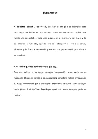 v
DEDICATORIA
A Nuestro Señor Jesucristo, por ser el amigo que siempre está
con nosotros tanto en las buenas como en las malas, quien por
medio de su palabra guía mis pasos en el sendero del bien y la
superación, a Él estoy agradecido por otorgarme la vida la salud,
el amor y la fuerza necesaria para ser un profesional que sirve a
su próji mo.
A mi familia quienes por ellos soy lo que soy.
Para mis padres por su apoyo, consejos, comprensión, amor, ayuda en los
momentos difíciles de mi vida, a mi esposa Irene por estar a mi lado brindándome
su apoyo incondicional por el aliento para seguir esforzándome para conseguir
mis objetivos. A mi hija Vasti Priscila por ser el motor de mi vida para poderme
realizar.
 