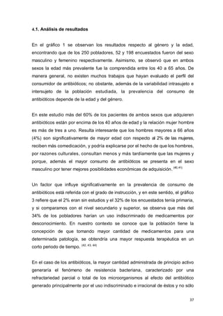 37
4.1. Análisis de resultados
En el gráfico 1 se observan los resultados respecto al género y la edad,
encontrando que de los 250 pobladores, 52 y 198 encuestados fueron del sexo
masculino y femenino respectivamente. Asimismo, se observó que en ambos
sexos la edad más prevalente fue la comprendida entre los 40 a 65 años. De
manera general, no existen muchos trabajos que hayan evaluado el perfil del
consumidor de antibióticos; no obstante, además de la variabilidad intrasujeto e
intersujeto de la población estudiada, la prevalencia del consumo de
antibióticos depende de la edad y del género.
En este estudio más del 60% de los pacientes de ambos sexos que adquieren
antibióticos están por encima de los 40 años de edad y la relación mujer hombre
es más de tres a uno. Resulta interesante que los hombres mayores a 66 años
(4%) son significativamente de mayor edad con respecto al 2% de las mujeres,
reciben más comedicación, y podría explicarse por el hecho de que los hombres,
por razones culturales, consultan menos y más tardíamente que las mujeres y
porque, además el mayor consumo de antibióticos se presenta en el sexo
masculino por tener mejores posibilidades económicas de adquisición. (40,41)
Un factor que influye significativamente en la prevalencia de consumo de
antibióticos está referida con el grado de instrucción, y en este sentido, el gráfico
3 refiere que el 2% eran sin estudios y el 32% de los encuestados tenía primaria,
y si comparamos con el nivel secundario y superior, se observa que más del
34% de los pobladores harían un uso indiscriminado de medicamentos por
desconocimiento. En nuestro contexto se conoce que la población tiene la
concepción de que tomando mayor cantidad de medicamentos para una
determinada patología, se obtendría una mayor respuesta terapéutica en un
corto periodo de tiempo. (42, 43, 44)
En el caso de los antibióticos, la mayor cantidad administrada de principio activo
generaría el fenómeno de resistencia bacteriana, caracterizado por una
refractariedad parcial o total de los microorganismos al efecto del antibiótico
generado principalmente por el uso indiscriminado e irracional de éstos y no sólo
 