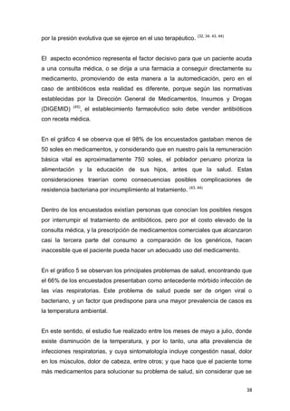 38
por la presión evolutiva que se ejerce en el uso terapéutico. (32, 34, 43, 44)
El aspecto económico representa el factor decisivo para que un paciente acuda
a una consulta médica, o se dirija a una farmacia a conseguir directamente su
medicamento, promoviendo de esta manera a la automedicación, pero en el
caso de antibióticos esta realidad es diferente, porque según las normativas
establecidas por la Dirección General de Medicamentos, Insumos y Drogas
(DIGEMID) (45)
, el establecimiento farmacéutico solo debe vender antibióticos
con receta médica.
En el gráfico 4 se observa que el 98% de los encuestados gastaban menos de
50 soles en medicamentos, y considerando que en nuestro país la remuneración
básica vital es aproximadamente 750 soles, el poblador peruano prioriza la
alimentación y la educación de sus hijos, antes que la salud. Estas
consideraciones traerían como consecuencias posibles complicaciones de
resistencia bacteriana por incumplimiento al tratamiento. (43, 44)
Dentro de los encuestados existían personas que conocían los posibles riesgos
por interrumpir el tratamiento de antibióticos, pero por el costo elevado de la
consulta médica, y la prescripción de medicamentos comerciales que alcanzaron
casi la tercera parte del consumo a comparación de los genéricos, hacen
inaccesible que el paciente pueda hacer un adecuado uso del medicamento.
En el gráfico 5 se observan los principales problemas de salud, encontrando que
el 66% de los encuestados presentaban como antecedente mórbido infección de
las vías respiratorias. Este problema de salud puede ser de origen viral o
bacteriano, y un factor que predispone para una mayor prevalencia de casos es
la temperatura ambiental.
En este sentido, el estudio fue realizado entre los meses de mayo a julio, donde
existe disminución de la temperatura, y por lo tanto, una alta prevalencia de
infecciones respiratorias, y cuya sintomatología incluye congestión nasal, dolor
en los músculos, dolor de cabeza, entre otros; y que hace que el paciente tome
más medicamentos para solucionar su problema de salud, sin considerar que se
 