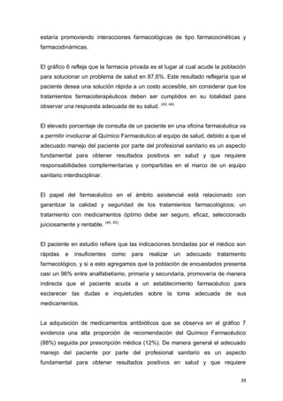 39
estaría promoviendo interacciones farmacológicas de tipo farmacocinéticas y
farmacodinámicas.
El gráfico 6 refleja que la farmacia privada es el lugar al cual acude la población
para solucionar un problema de salud en 87,6%. Este resultado reflejaría que el
paciente desea una solución rápida a un costo accesible, sin considerar que los
tratamientos farmacoterapéuticos deben ser cumplidos en su totalidad para
observar una respuesta adecuada de su salud. (43, 44)
El elevado porcentaje de consulta de un paciente en una oficina farmacéutica va
a permitir involucrar al Químico Farmacéutico al equipo de salud, debido a que el
adecuado manejo del paciente por parte del profesional sanitario es un aspecto
fundamental para obtener resultados positivos en salud y que requiere
responsabilidades complementarias y compartidas en el marco de un equipo
sanitario interdisciplinar.
El papel del farmacéutico en el ámbito asistencial está relacionado con
garantizar la calidad y seguridad de los tratamientos farmacológicos; un
tratamiento con medicamentos óptimo debe ser seguro, eficaz, seleccionado
juiciosamente y rentable. (44, 45)
El paciente en estudio refiere que las indicaciones brindadas por el médico son
rápidas e insuficientes como para realizar un adecuado tratamiento
farmacológico, y si a esto agregamos que la población de encuestados presenta
casi un 96% entre analfabetismo, primaria y secundaria, promovería de manera
indirecta que el paciente acuda a un establecimiento farmacéutico para
esclarecer las dudas e inquietudes sobre la toma adecuada de sus
medicamentos.
La adquisición de medicamentos antibióticos que se observa en el gráfico 7
evidencia una alta proporción de recomendación del Químico Farmacéutico
(88%) seguida por prescripción médica (12%). De manera general el adecuado
manejo del paciente por parte del profesional sanitario es un aspecto
fundamental para obtener resultados positivos en salud y que requiere
 