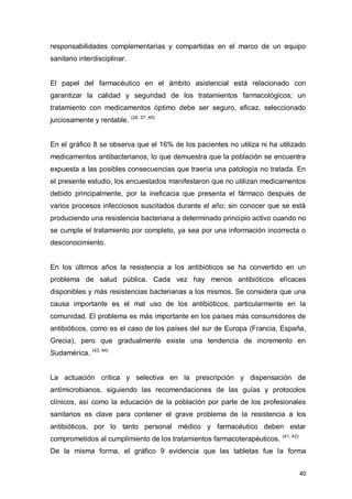 40
responsabilidades complementarias y compartidas en el marco de un equipo
sanitario interdisciplinar.
El papel del farmacéutico en el ámbito asistencial está relacionado con
garantizar la calidad y seguridad de los tratamientos farmacológicos; un
tratamiento con medicamentos óptimo debe ser seguro, eficaz, seleccionado
juiciosamente y rentable. (24, 37, 40)
En el gráfico 8 se observa que el 16% de los pacientes no utiliza ni ha utilizado
medicamentos antibacterianos, lo que demuestra que la población se encuentra
expuesta a las posibles consecuencias que traería una patología no tratada. En
el presente estudio, los encuestados manifestaron que no utilizan medicamentos
debido principalmente, por la ineficacia que presenta el fármaco después de
varios procesos infecciosos suscitados durante el año; sin conocer que se está
produciendo una resistencia bacteriana a determinado principio activo cuando no
se cumple el tratamiento por completo, ya sea por una información incorrecta o
desconocimiento.
En los últimos años la resistencia a los antibióticos se ha convertido en un
problema de salud pública. Cada vez hay menos antibióticos eficaces
disponibles y más resistencias bacterianas a los mismos. Se considera que una
causa importante es el mal uso de los antibióticos, particularmente en la
comunidad. El problema es más importante en los países más consumidores de
antibióticos, como es el caso de los países del sur de Europa (Francia, España,
Grecia), pero que gradualmente existe una tendencia de incremento en
Sudamérica. (43, 44)
La actuación crítica y selectiva en la prescripción y dispensación de
antimicrobianos, siguiendo las recomendaciones de las guías y protocolos
clínicos, así como la educación de la población por parte de los profesionales
sanitarios es clave para contener el grave problema de la resistencia a los
antibióticos, por lo tanto personal médico y farmacéutico deben estar
comprometidos al cumplimiento de los tratamientos farmacoterapéuticos. (41, 42)
De la misma forma, el gráfico 9 evidencia que las tabletas fue la forma
 