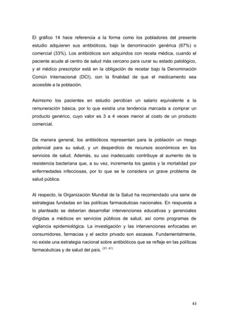 43
El gráfico 14 hace referencia a la forma como los pobladores del presente
estudio adquieren sus antibióticos, bajo la denominación genérica (67%) o
comercial (33%). Los antibióticos son adquiridos con receta médica, cuando el
paciente acude al centro de salud más cercano para curar su estado patológico,
y el médico prescriptor está en la obligación de recetar bajo la Denominación
Común Internacional (DCI), con la finalidad de que el medicamento sea
accesible a la población.
Asimismo los pacientes en estudio percibían un salario equivalente a la
remuneración básica, por lo que existía una tendencia marcada a comprar un
producto genérico, cuyo valor es 3 a 4 veces menor al costo de un producto
comercial.
De manera general, los antibióticos representan para la población un riesgo
potencial para su salud, y un desperdicio de recursos económicos en los
servicios de salud. Además, su uso inadecuado contribuye al aumento de la
resistencia bacteriana que, a su vez, incrementa los gastos y la mortalidad por
enfermedades infecciosas, por lo que se le considera un grave problema de
salud pública.
Al respecto, la Organización Mundial de la Salud ha recomendado una serie de
estrategias fundadas en las políticas farmacéuticas nacionales. En respuesta a
lo planteado se deberían desarrollar intervenciones educativas y gerenciales
dirigidas a médicos en servicios públicos de salud, así como programas de
vigilancia epidemiológica. La investigación y las intervenciones enfocadas en
consumidores, farmacias y el sector privado son escasas. Fundamentalmente,
no existe una estrategia nacional sobre antibióticos que se reﬂeje en las políticas
farmacéuticas y de salud del país. (31, 41)
 