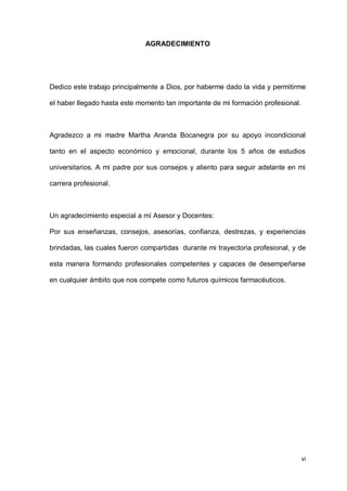 vi
AGRADECIMIENTO
Dedico este trabajo principalmente a Dios, por haberme dado la vida y permitirme
el haber llegado hasta este momento tan importante de mi formación profesional.
Agradezco a mi madre Martha Aranda Bocanegra por su apoyo incondicional
tanto en el aspecto económico y emocional, durante los 5 años de estudios
universitarios. A mi padre por sus consejos y aliento para seguir adelante en mi
carrera profesional.
Un agradecimiento especial a mí Asesor y Docentes:
Por sus enseñanzas, consejos, asesorías, confianza, destrezas, y experiencias
brindadas, las cuales fueron compartidas durante mi trayectoria profesional, y de
esta manera formando profesionales competentes y capaces de desempeñarse
en cualquier ámbito que nos compete como futuros químicos farmacéuticos.
 
