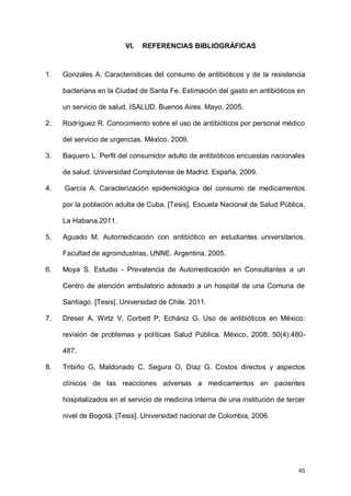 45
VI. REFERENCIAS BIBLIOGRÁFICAS
1. Gonzales A. Características del consumo de antibióticos y de la resistencia
bacteriana en la Ciudad de Santa Fe. Estimación del gasto en antibióticos en
un servicio de salud. ISALUD. Buenos Aires. Mayo, 2005.
2. Rodríguez R. Conocimiento sobre el uso de antibióticos por personal médico
del servicio de urgencias. México. 2009.
3. Baquero L. Perfil del consumidor adulto de antibióticos encuestas nacionales
de salud. Universidad Complutense de Madrid. España, 2009.
4. García A. Caracterización epidemiológica del consumo de medicamentos
por la población adulta de Cuba. [Tesis]. Escuela Nacional de Salud Pública,
La Habana.2011.
5. Aguado M. Automedicación con antibiótico en estudiantes universitarios.
Facultad de agroindustrias, UNNE. Argentina. 2005.
6. Moya S. Estudio - Prevalencia de Automedicación en Consultantes a un
Centro de atención ambulatorio adosado a un hospital de una Comuna de
Santiago. [Tesis]. Universidad de Chile. 2011.
7. Dreser A, Wirtz V, Corbett P, Echániz G. Uso de antibióticos en México:
revisión de problemas y políticas Salud Pública. México, 2008; 50(4):480-
487.
8. Tribiño G, Maldonado C, Segura O, Díaz G. Costos directos y aspectos
clínicos de las reacciones adversas a medicamentos en pacientes
hospitalizados en el servicio de medicina interna de una institución de tercer
nivel de Bogotá. [Tesis]. Universidad nacional de Colombia, 2006.
 