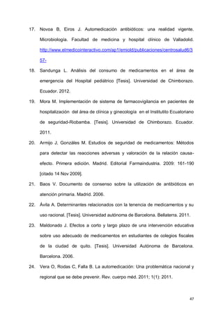 47
17. Novoa B, Eiros J. Automedicación antibióticos: una realidad vigente.
Microbiología. Facultad de medicina y hospital clínico de Valladolid.
http://www.elmedicointeractivo.com/ap1/emiold/publicaciones/centrosalud6/3
57-
18. Sandunga L. Análisis del consumo de medicamentos en el área de
emergencia del Hospital pediátrico [Tesis]. Universidad de Chimborazo.
Ecuador. 2012.
19. Mora M. Implementación de sistema de farmacovigilancia en pacientes de
hospitalización del área de clínica y ginecología en el Institutito Ecuatoriano
de seguridad-Riobamba. [Tesis]. Universidad de Chimborazo. Ecuador.
2011.
20. Armijo J, Gonzáles M. Estudios de seguridad de medicamentos: Métodos
para detectar las reacciones adversas y valoración de la relación causa-
efecto. Primera edición. Madrid. Editorial Farmaindustria. 2009: 161-190
[citado 14 Nov 2009].
21. Baos V. Documento de consenso sobre la utilización de antibióticos en
atención primaria. Madrid. 2006.
22. Ávila A. Determinantes relacionados con la tenencia de medicamentos y su
uso racional. [Tesis]. Universidad autónoma de Barcelona. Bellaterra. 2011.
23. Maldonado J. Efectos a corto y largo plazo de una intervención educativa
sobre uso adecuado de medicamentos en estudiantes de colegios fiscales
de la ciudad de quito. [Tesis]. Universidad Autónoma de Barcelona.
Barcelona. 2006.
24. Vera O, Rodas C, Falla B. La automedicación: Una problemática nacional y
regional que se debe prevenir. Rev. cuerpo méd. 2011; 1(1): 2011.
 