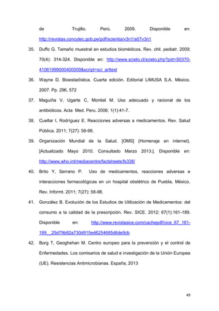 49
de Trujillo. Perú. 2009. Disponible en:
http://revistas.concytec.gob.pe/pdf/scientia/v3n1/a07v3n1
35. Duffo G. Tamaño muestral en estudios biomédicos. Rev. chil. pediatr. 2009;
70(4): 314-324. Disponible en: http://www.scielo.cl/scielo.php?pid=S0370-
41061999000400009&script=sci_arttext
36. Wayne D. Bioestadística. Cuarta edición. Editorial LIMUSA S.A. Mèxico.
2007. Pp. 296, 572
37. Maguiña V, Ugarte C, Montiel M. Uso adecuado y racional de los
antibióticos. Acta Med. Peru. 2006; 1(1):41-7.
38. Cuellar I, Rodríguez E. Reacciones adversas a medicamentos. Rev. Salud
Pública. 2011; 7(27): 58-98.
39. Organización Mundial de la Salud. [OMS] (Homenaje en internet).
[Actualizado Mayo 2010. Consultado Marzo 2013.]. Disponible en:
http://www.who.int/mediacentre/factsheets/fs338/
40. Brito Y, Serrano P. Uso de medicamentos, reacciones adversas e
interacciones farmacológicas en un hospital obstétrico de Puebla, México.
Rev. Informt. 2011; 7(27): 58-98.
41. González B. Evolución de los Estudios de Utilización de Medicamentos: del
consumo a la calidad de la prescripción. Rev. SICE. 2012; 67(1):161-189.
Disponible en: http://www.revistasice.com/cachepdf/cice_67_161-
189__25d79b82a730d915ed6254685d6de9cb
42. Borg T, Geoghehan M. Centro europeo para la prevención y el control de
Enfermedades. Los comisarios de salud e investigación de la Unión Europea
(UE). Resistencias Antimicrobianas. España, 2013
 