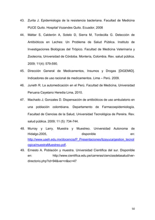 50
43. Zurita J. Epidemiologia de la resistencia bacteriana. Facultad de Medicina
PUCE Quito. Hospital Vozandes Quito. Ecuador, 2008
44. Máttar S, Calderón A, Sotelo D, Sierra M, Tordecilla G. Detección de
Antibióticos en Leches: Un Problema de Salud Pública. Instituto de
Investigaciones Biológicas del Trópico. Facultad de Medicina Veterinaria y
Zootecnia, Universidad de Córdoba. Montería, Colombia. Rev. salud pública.
2009; 11(4): 579-590.
45. Dirección General de Medicamentos, Insumos y Drogas [DIGEMID].
Indicadores de uso racional de medicamentos. Lima – Perú. 2009.
46. Juneth R. La automedicación en el Perú. Facultad de Medicina, Universidad
Peruana Cayetano Heredia Lima, 2010.
47. Machado J, Gonzales D. Dispensación de antibióticos de uso ambulatorio en
una población colombiana. Departamento de Farmacoepidemiología.
Facultad de Ciencias de la Salud, Universidad Tecnológica de Pereira. Rev.
salud pública. 2009; 11 (5): 734-744.
48. Murray y Larry. Muestra y Muestreo. Universidad Autonoma de
Hidalgo.2005, disponible en:
http://www.uaeh.edu.mx/docencia/P_Presentaciones/tizayuca/gestion_tecnol
ogica/muestraMuestreo.pdf.
49. Ernesto A. Población y muestra. Universidad Cientifica del sur. Disponible
en: http://www.cientifica.edu.pe/carreras/cienciasdelasalud/ver-
directorio.php?id=94&ver=n&sc=47
 