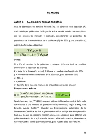 51
VII. ANEXOS
ANEXO 1: CÁLCULO DEL TAMAÑO MUESTRAL
Para la estimación del tamaño muestral (n), se consideró una población (N)
conformada por pobladores del lugar de aplicación del estudio que cumplieron
con los criterios de inclusión y exclusión, considerando un porcentaje de
prevalencia de la característica de la población (P) del 25%, y una precisión (d)
del 5%. La formula a utilizar fue:
Dónde:
N = Es el tamaño de la población o universo (número total de posibles
encuestados o población de estudio).
Z = Valor de la desviación normal, 1.96 para un nivel de significación del 95%
p = Prevalencia de la característica en la población, para este caso 25%
q= 100– p
d = precisión
n= Tamaño de la muestra (número de encuestas que vamos a hacer)
Remplazamos Valores.
Según Murray y Larry(48)
(2005), nuestro cálculo del tamaño muestral, la formula
corresponde a una muestra de población finita y conocida; según el Mag. Luis
Ernesto, Arriola Guillén(49)
Magister en Estomatología, catedrático de la
Universidad Científica del Sur sugiere que es difícil trabajar con una población
total, por lo que es necesario realizar criterios de selección, para obtener una
población de estudio, si aplicamos la fórmula del tamaño muestral, obtendremos
nuestra muestra con la que trabajaremos, para nuestro caso es n=249.94.
 