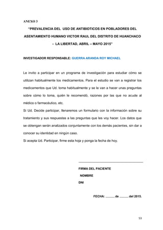53
ANEXO 3
“PREVALENCIA DEL USO DE ANTIBIOTICOS EN POBLADORES DEL
ASENTAMIENTO HUMANO VICTOR RAUL DEL DISTRITO DE HUANCHACO
- LA LIBERTAD, ABRIL – MAYO 2015”
INVESTIGADOR RESPONSABLE: GUERRA ARANDA ROY MICHAEL
Le invito a participar en un programa de investigación para estudiar cómo se
utilizan habitualmente los medicamentos. Para el estudio se van a registrar los
medicamentos que Ud. toma habitualmente y se le van a hacer unas preguntas
sobre cómo lo toma, quién le recomendó, razones por las que no acude al
médico o farmacéutico, etc.
Si Ud. Decide participar, llenaremos un formulario con la información sobre su
tratamiento y sus respuestas a las preguntas que les voy hacer. Los datos que
se obtengan serán analizados conjuntamente con los demás pacientes, sin dar a
conocer su identidad en ningún caso.
Si acepta Ud. Participar, firme esta hoja y ponga la fecha de hoy.
FIRMA DEL PACIENTE
NOMBRE
DNI
FECHA: -------------- de -------------- del 2015.
 