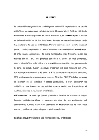 vii
RESUMEN
La presente investigación tuvo como objetivo determinar la prevalencia de uso de
antibióticos en pobladores del Asentamiento Humano Víctor Raúl del distrito de
Huanchaco durante el período de abril a mayo del 2015. Metodología: El diseño
de la investigación fue de tipo descriptiva, de corte transversal que intenta medir
la prevalencia de uso de antibióticos. Para la estimación del tamaño muestral
(n) se consideró la prevalencia del 25 % aplicando a 250 encuestas. Resultados:
El 84% usaron antibióticos, la forma farmacéutica más frecuente fueron las
tabletas con un 18%, los genéricos con un 67% fueron los más preferidos,
siendo el antibiótico más utilizado la amoxicilina con un 86%. Las personas de
la zona en estudio fueron en mayor proporción del sexo femenino con 79%,
con edad promedio de 40 a 65 años, el 62% concluyeron secundaria completa;
98% prefieren gastar mensualmente menor a 50 soles. El 87,6% de las personas
se atienden en las farmacias y boticas particulares, el 66% adquieren los
antibióticos para infecciones respiratorias y fue el motivo más frecuente por el
cual los pacientes consumieron antibióticos.
Conclusiones: Se concluye que la prevalencia de uso de antibióticos, según
factores sociodemográficos y patrones de uso de los pobladores del
asentamiento humano Víctor Raúl del distrito de Huanchaco fue de 84% valor
que se considera de referencia para posteriores estudios.
Palabras clave: Prevalencia, uso de medicamento, antibióticos.
 