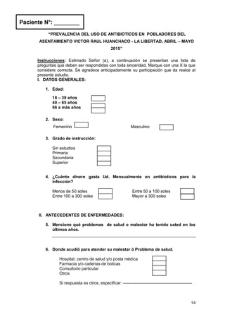54
“PREVALENCIA DEL USO DE ANTIBIOTICOS EN POBLADORES DEL
ASENTAMIENTO VICTOR RAUL HUANCHACO - LA LIBERTAD, ABRIL – MAYO
2015”
Instrucciones: Estimado Señor (a), a continuación se presentan una lista de
preguntas que deben ser respondidas con toda sinceridad. Marque con una X la que
considere correcta. Se agradece anticipadamente su participación que da realce al
presente estudio.
I. DATOS GENERALES:
1. Edad:
18 – 39 años
40 – 65 años
66 a más años
2. Sexo:
Femenino Masculino
3. Grado de instrucción:
Sin estudios
Primaria
Secundaria
Superior
4. ¿Cuánto dinero gasta Ud. Mensualmente en antibioticos para la
infección?
Menos de 50 soles Entre 50 a 100 soles
Entre 100 a 300 soles Mayor a 300 soles
II. ANTECEDENTES DE ENFERMEDADES:
5. Mencione qué problemas de salud o malestar ha tenido usted en los
últimos años.
6. Donde acudió para atender su malestar ò Problema de salud.
Hospital, centro de salud y/o posta médica
Farmacia y/o cadenas de boticas
Consultorio particular
Otros
Si respuesta es otros, especificar: --------------------------------------------------
Paciente N°: ________
 