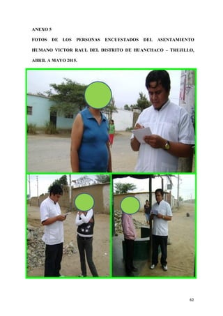 62
ANEXO 5
FOTOS DE LOS PERSONAS ENCUESTADOS DEL ASENTAMIENTO
HUMANO VICTOR RAUL DEL DISTRITO DE HUANCHACO – TRUJILLO,
ABRIL A MAYO 2015.
 