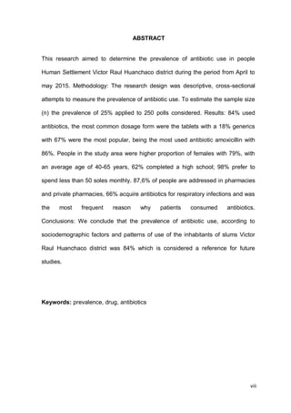 viii
ABSTRACT
This research aimed to determine the prevalence of antibiotic use in people
Human Settlement Victor Raul Huanchaco district during the period from April to
may 2015. Methodology: The research design was descriptive, cross-sectional
attempts to measure the prevalence of antibiotic use. To estimate the sample size
(n) the prevalence of 25% applied to 250 polls considered. Results: 84% used
antibiotics, the most common dosage form were the tablets with a 18% generics
with 67% were the most popular, being the most used antibiotic amoxicillin with
86%. People in the study area were higher proportion of females with 79%, with
an average age of 40-65 years, 62% completed a high school; 98% prefer to
spend less than 50 soles monthly. 87,6% of people are addressed in pharmacies
and private pharmacies, 66% acquire antibiotics for respiratory infections and was
the most frequent reason why patients consumed antibiotics.
Conclusions: We conclude that the prevalence of antibiotic use, according to
sociodemographic factors and patterns of use of the inhabitants of slums Victor
Raul Huanchaco district was 84% which is considered a reference for future
studies.
Keywords: prevalence, drug, antibiotics
 