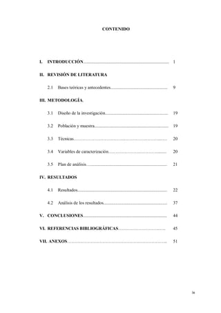 ix
CONTENIDO
I. INTRODUCCIÓN............................................................................. 1
II. REVISIÓN DE LITERATURA
2.1 Bases teóricas y antecedentes................................................... 9
III. METODOLOGÍA.
3.1 Diseño de la investigación........................................................ 19
3.2 Población y muestra.................................................................. 19
3.3 Técnicas…………………………………………………...…. 20
3.4 Variables de caracterización……………………………........ 20
3.5 Plan de análisis….................................................................... 21
IV. RESULTADOS
4.1 Resultados................................................................................ 22
4.2 Análisis de los resultados......................................................... 37
V. CONCLUSIONES........................................................................... 44
VI. REFERENCIAS BIBLIOGRÁFICAS………………………..…. 45
VII. ANEXOS………………………………………………………….. 51
 