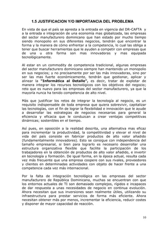 10 
1.5 JUSTIFICACION Y/O IMPORTANCIA DEL PROBLEMA 
En vista de que el país se apresta a la entrada en vigencia del DR-CAFTA y a la entrada e integración de una economía mas globalizada, las empresas del sector manufacturero dominicano que han estado por mucho tiempo siendo monopolio en sus diferentes negocios, tendrán que encontrar la forma y la manera de cómo enfrentar a la competencia, lo cual las obliga a tener que buscar herramientas que le ayuden a competir con empresas que de una u otra forma son mas innovadoras y mas equipada tecnológicamente. 
Al estar en un commodity de competencia tradicional, algunas empresas del sector manufacturero dominicano siempre han mantenido un monopolio en sus negocios; y no precisamente por ser las más innovadoras, sino por ser las mas fuerte económicamente, tendrán que gestionar, aplicar y alinear la “Informática al Detalle”, es decir, tratar de explotar de manera integrar los recursos tecnológicos con los objetivos del negocio; reto que es nuevo para las empresas del sector manufacturero, ya que la mayoría nunca ha tenido competencia de alto nivel. 
Más que justificar los retos de integrar la tecnología al negocio, es un requisito indispensable de toda empresa que quiera sobrevivir, capitalizar las tecnologías, con el fin de lograr la flexibilidad e innovación que le ayude a desarrollar las estrategias de negocios necesarias para general la eficiencia y eficacia que le conduzcan a crear ventajas competitivas dinámicas; sostenibles en el tiempo. 
Así pues, en oposición a la realidad descrita, una alternativa mas eficaz para incrementar la productividad, la competitividad y elevar el nivel de vida del país consiste en fabricar productos de alto valor añadido (fundamentalmente innovadores). Esto se consigue con independencia del tamaño empresarial, si bien para lograrlo es necesario desarrollar una estructura organizativa flexible que facilite la participación de los trabajadores en la obtención de productos de alto valor añadido, e invertir en tecnología y formación. De igual forma, en la época actual, resulta cada vez más frecuente que una empresa coopere con sus rivales, proveedores y clientes en determinadas actividades con objeto de hacer frente a una competencia cada vez más internacional. 
Por la falta de integración tecnológica en las empresas del sector manufacturero de República Dominicana, muchas se encuentran con que los entornos actuales de TI son demasiado complejos, rígidos e incapaces de dar respuesta a unas necesidades de negocio en continua evolución. Ahora necesitan que sus inversiones sean realmente útiles, utilizando su infraestructura para prestar servicios de forma más eficiente. Ahora necesitan obtener más por menos, incrementar la eficiencia, reducir costes y disponer de mayor capacidad de reacción. 
 